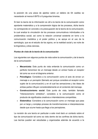 la posición de una pieza de ajedrez sobre un tablero de 64 casillas se
necesitarán al menos 6 BITS o 6 preguntas binarias.

Si bien la teoría de la información es útil a la teoría de la comunicación como
aportante matemático y a la comprensión lógica de los procesos, dicha teoría
no corresponde en concreto a la preocupación de la teoría de la comunicación,
la cual analiza la vinculación de los procesos comunicativos individuales a la
problemática social, así como la relación universal existente en torno a la
comunicación mediática y el poder político y se apoya en el uso de la
semiología, que es el estudio de los signos, en la realidad social y se nutre de
la lingüística y otras ciencias.

Puntos de vista de la teoría de la comunicación

Los siguientes son algunos puntos de vista sobre la comunicación y de la teoría
de la comunicación:

   •   Mecanicista: Este punto de vista entiende la comunicación como un
       perfecto transmisor de un mensaje desde un emisor hasta un receptor
       tal como se ve en el diagrama anterior.
   •   Psicológico: Considera a la comunicación como el acto de enviar un
       mensaje a un perceptor (llamado así porque considera al receptor como
       sujeto de la comunicación) y en el cual las sensaciones y las ideas de
       ambas partes influyen considerablemente en el contenido del mensaje.
   •   Construccionismo social: Este punto de vista, también llamado
       "interaccionismo simbólico", considera a la comunicación como el
       producto de significados creativos e interrelaciones compartidas.
   •   Sistemática: Considera a la comunicación como un mensaje que pasa
       por un largo y complejo proceso de transformaciones e interpretaciones
       desde que ocurre hasta que llega a los perceptores.

La revisión de una teoría en particular a este nivel dará un contexto sobre el
tipo de comunicación tal como es visto dentro de los confines de dicha teoría.
Las teorías pueden ser estudiadas y organizadas además de acuerdo a la
 