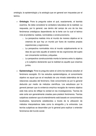 ontología, la epistemología y la axiología que en general son impuestas por el
teórico.

   •   Ontología: Pone la pregunta sobre el qué, exactamente, el teorista
       examina. Se debe considerar la verdadera naturaleza de la realidad. La
       respuesta, por lo general, cae dentro del campo de uno de los tres
       fenómenos ontológicos dependiendo de la lente con la cual el teórico
       mire el problema: realista, nominalista o construccionismo.
           o   La perspectiva realista mira el mundo de manera objetiva en la
               creencia de que hay un mundo por fuera de nuestras propias
               experiencias y cogniciones.
           o   La perspectiva nominalista mira al mundo subjetivamente en la
               idea de que todo aquello al exterior de las cogniciones del sujeto
               son únicamente nombres y etiquetas.
           o   La perspectiva construccionista monta la barrera entre lo objetivo
               y lo subjetivo declarando que la realidad es aquello que creamos
               juntos.

   •   Epistemología: Pone la pregunta sobre el cómo los teóricos estudian el
       fenómeno escogido. En los estudios epistemológicos, el conocimiento
       objetivo es aquel que es el resultado de una mirada sistemática de las
       relaciones casuales del fenómeno. Este conocimiento es por lo general
       deducido por medio de métodos científicos. Los estudiosos por lo
       general piensan que la evidencia empírica recogida de manera objetiva
       está más cerca de reflejar la verdad en las investigaciones. Teorías de
       este corte son generalmente creadas para predecir fenómenos. Teorías
       subjetivas sostienen que el entendimiento está basado en conocimientos
       localizados, típicamente establecidos a través de la utilización de
       métodos interpretativos tales como la etnografía y la entrevista. Las
       teorías subjetivas se desarrollan por lo general para explicar o entender
       fenómenos del mundo social.
 