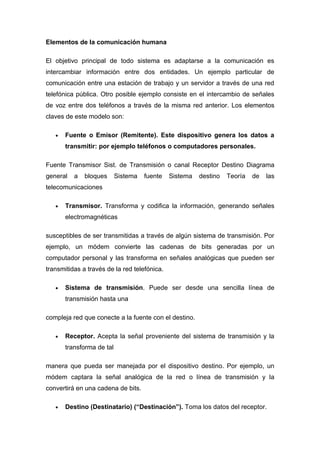 Elementos de la comunicación humana

El objetivo principal de todo sistema es adaptarse a la comunicación es
intercambiar información entre dos entidades. Un ejemplo particular de
comunicación entre una estación de trabajo y un servidor a través de una red
telefónica pública. Otro posible ejemplo consiste en el intercambio de señales
de voz entre dos teléfonos a través de la misma red anterior. Los elementos
claves de este modelo son:

   •   Fuente o Emisor (Remitente). Este dispositivo genera los datos a
       transmitir: por ejemplo teléfonos o computadores personales.

Fuente Transmisor Sist. de Transmisión o canal Receptor Destino Diagrama
general   a   bloques      Sistema   fuente   Sistema   destino   Teoría   de   las
telecomunicaciones

   •   Transmisor. Transforma y codifica la información, generando señales
       electromagnéticas

susceptibles de ser transmitidas a través de algún sistema de transmisión. Por
ejemplo, un módem convierte las cadenas de bits generadas por un
computador personal y las transforma en señales analógicas que pueden ser
transmitidas a través de la red telefónica.

   •   Sistema de transmisión. Puede ser desde una sencilla línea de
       transmisión hasta una

compleja red que conecte a la fuente con el destino.

   •   Receptor. Acepta la señal proveniente del sistema de transmisión y la
       transforma de tal

manera que pueda ser manejada por el dispositivo destino. Por ejemplo, un
módem captara la señal analógica de la red o línea de transmisión y la
convertirá en una cadena de bits.

   •   Destino (Destinatario) (“Destinación”). Toma los datos del receptor.
 