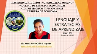UNIVERSIDAD AUTÓNOMA “GABRIEL RENE MORENO” 
FACULTAD DE CIENCIAS ECONOMICAS 
ADMINISTRATIVAS Y FINANCIERAS 
CARRERA DE ECONOMÍA 
LENGUAJE Y 
ESTRATEGIAS 
DE APRENDIZAJE 
(INV100) 
Semestre I/2015 
Lic. María Ruth Cuéllar Iñiguez 
Mariaruthcuellar76@gmail.com 
 