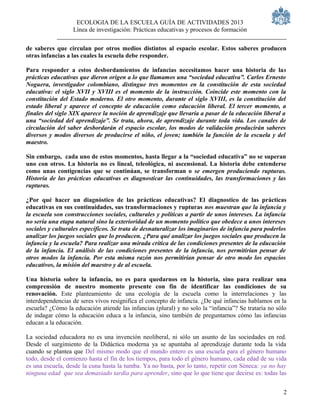 ECOLOGIA DE LA ESCUELA GUÍA DE ACTIVIDADES 2013
                  Línea de investigación: Prácticas educativas y procesos de formación

de saberes que circulan por otros medios distintos al espacio escolar. Estos saberes producen
otras infancias a las cuales la escuela debe responder.

Para responder a estos desbordamientos de infancias necesitamos hacer una historia de las
prácticas educativas que dieron origen a lo que llamamos una “sociedad educativa”. Carlos Ernesto
Noguera, investigador colombiano, distingue tres momentos en la constitución de esta sociedad
educativa: el siglo XVII y XVIII es el momento de la instrucción. Coincide este momento con la
constitución del Estado moderno. El otro momento, durante el siglo XVIII, es la constitución del
estado liberal y aparece el concepto de educación como educación liberal. El tercer momento, a
finales del siglo XIX aparece la noción de aprendizaje que llevaría a pasar de la educación liberal a
una “sociedad del aprendizaje”. Se trata, ahora, de aprendizaje durante toda vida. Los canales de
circulación del saber desbordarán el espacio escolar, los modos de validación producirán saberes
diversos y modos diversos de producirse el niño, el joven; también la función de la escuela y del
maestro.

Sin embargo, cada uno de estos momentos, hasta llegar a la “sociedad educativa” no se superan
uno con otros. La historia no es lineal, teleológica, ni ascensional. La historia debe entenderse
como unas contigencias que se continúan, se transforman o se emergen produciendo rupturas.
Historia de las prácticas educativas es diagnosticar las continuidades, las transformaciones y las
rupturas.

¿Por qué hacer un diagnóstico de las prácticas educativas? El diagnostico de las prácticas
educativas en sus continuidades, sus transformaciones y rupturas nos muestran que la infancia y
la escuela son construcciones sociales, culturales y políticas a partir de unos intereses. La infancia
no sería una etapa natural sino la exterioridad de un momento político que obedece a unos intereses
sociales y culturales específicos. Se trata de desnaturalizar los imaginarios de infancia para poderlos
analizar los juegos sociales que lo producen. ¿Para qué analizar los juegos sociales que producen la
infancia y la escuela? Para realizar una mirada crítica de las condiciones presentes de la educación
de la infancia. El análisis de las condiciones presentes de la infancia, nos permitirían pensar de
otros modos la infancia. Por esta misma razón nos permitirían pensar de otro modo los espacios
educativos, la misión del maestro y de al escuela.

Una historia sobre la infancia, no es para quedarnos en la historia, sino para realizar una
comprensión de nuestro momento presente con fin de identificar las condiciones de su
renovación. Este planteamiento de una ecología de la escuela como la interrelaciones y las
interdependencias de seres vivos resignifica el concepto de infancia. ¿De qué infancias hablamos en la
escuela? ¿Cómo la educación atiende las infancias (plural) y no solo la “infancia”? Se trataría no sólo
de indagar cómo la educación educa a la infancia, sino también de preguntarnos cómo las infancias
educan a la educación.

La sociedad educadora no es una invención neoliberal, ni sólo un asunto de las sociedades en red.
Desde el surgimiento de la Didáctica moderna ya se apuntaba al aprendizaje durante toda la vida
cuando se plantea que Del mismo modo que el mundo entero es una escuela para el género humano
todo, desde el comienzo hasta el fin de los tiempos, para todo el género humano, cada edad de su vida
es una escuela, desde la cuna hasta la tumba. Ya no basta, por lo tanto, repetir con Séneca: ya no hay
ninguna edad que sea demasiado tardía para aprender, sino que lo que tiene que decirse es: todas las


                                                                                                     2
 