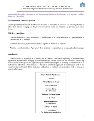 ECOLOGIA DE LA ESCUELA GUÍA DE ACTIVIDADES 2013
                  Línea de investigación: Prácticas educativas y procesos de formación

edades están destinadas a aprender y, los límites son colocados al hombre para vivir que para estudiar.
(Comenio, Pampedia)

Tesis de trabajo – objetivo general:

Mostrar que en la constitución de educación moderna se encuentra en asociada a la noción gobierno de
niños. Los efectos pedagógicos de guvernamentalidad parten de prácticas de gobierno del estado
liberal.

Objetivos específicos:

  Describir la infancia como problema o el problema de la in – fancia.Pedagogía y psicología en la
  construcción de la infancia

  Identificar modos de producción de infancia a partir de matrices de ciencias

  Analizar como la noción de “gobierno” de la infancia va a constituir en la sociedad del aprendizaje.


Metodología:

El curso acentuará la necesidad de la producción de escritura (máximo 3 paginas) y la sustentación de
argumentos. El criterio de trabajo y evaluación tiene que ver con identificar los conceptos temáticos y
las nociones metodológicas que el profesor y las lecturas ofrecen para el avance y la comprensión de la
problemática educativa sobre infancia. Se tendrá en cuenta la capacidad de sustentación oral de los
conceptos, de los temas y de las nociones. Cada clase se realizará una evaluación oral, al azar, y al
criterio del profesor.
   .

                                             Inicio Periodo Académico

                                                     21/ Enero

                                               Primer Corte de Notas

                                                  18 – 22 / Febrero

                                                  Semana Santa
                                                  25 – 29 / Marzo

                                              Segundo Corte de Notas

                                                    1 – 5 / Abril

                                                 Exámenes Finales
                                                   20 – 24 / Mayo

                                                 Entrega de Notas

                                                   27 – 31 / Mayo
                                            Fin del Periodo Académico
                                                                                                     3
 