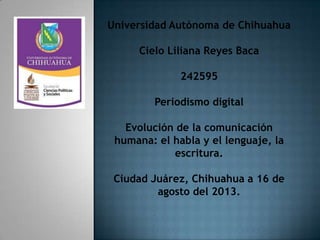 Universidad Autónoma de Chihuahua
Cielo Liliana Reyes Baca
242595
Periodismo digital
Evolución de la comunicación
humana: el habla y el lenguaje, la
escritura.
Ciudad Juárez, Chihuahua a 16 de
agosto del 2013.
 