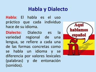 Habla y Dialecto Habla : El habla es el uso práctico que cada individuo hace de su idioma. Dialecto : Dialecto es la variedad regional de una lengua, se refiere a cada una de las formas concretas como se habla un idioma y se diferencia por valores lexicales (palabras) y de entonación (sonidos).  