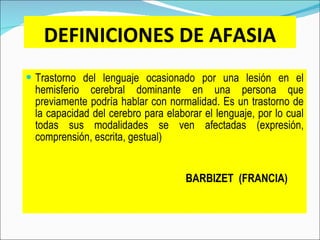 DEFINICIONES DE AFASIA Trastorno del lenguaje ocasionado por una lesión en el hemisferio cerebral dominante en una persona que previamente podría hablar con normalidad. Es un trastorno de la capacidad del cerebro para elaborar el lenguaje, por lo cual todas sus modalidades se ven afectadas (expresión, comprensión, escrita, gestual)     BARBIZET  (FRANCIA) 