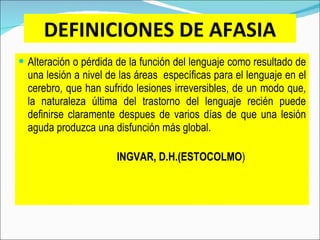 DEFINICIONES DE AFASIA Alteración o pérdida de la función del lenguaje como resultado de una lesión a nivel de las áreas  específicas para el lenguaje en el cerebro, que han sufrido lesiones irreversibles, de un modo que, la naturaleza última del trastorno del lenguaje recién puede definirse claramente despues de varios días de que una lesión aguda produzca una disfunción más global.        INGVAR, D.H.(ESTOCOLMO ) 