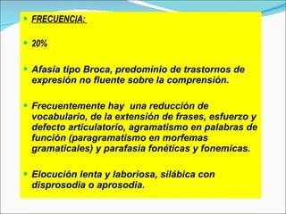 FRECUENCIA:  20% Afasia tipo Broca, predominio de trastornos de expresión no fluente sobre la comprensión. Frecuentemente hay  una reducción de vocabulario, de la extensión de frases, esfuerzo y defecto articulatorio, agramatismo en palabras de función (paragramatismo en morfemas gramaticales) y parafasia fonéticas y fonemicas. Elocución lenta y laboriosa, silábica con disprosodia o aprosodia. 