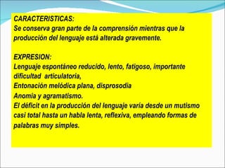 CARACTERISTICAS :  Se conserva gran parte de la comprensión mientras que la  producción del lenguaje está alterada gravemente.  EXPRESION: Lenguaje espontáneo reducido, lento, fatigoso , i mportante  dificultad  articulatoria, Entonación melódica plana, disprosodia Anomia  y  agramatismo.   El déficit en la producción del lenguaje varía desde un  mutismo  casi total hasta un habla lenta, reflexiva, empleando formas de  palabras muy simples.   