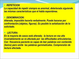 REPETICION La capacidad de repetir siempre es anormal,  deteriorada siguiendo   las mismas características que el habla espontánea.  DENOMINACION: Alterada, imposible hacerla verbalmente. Puede hacerse por  confrontación.(objetos, figuras). Es posible la señalización de lo  solicitado. LECTURA: E n la mayoría de casos está alterada;  la lectura en voz alta invariablemente se ve afectada por  las   dificultades articulatorias.  Con  frecuencia paciente es capaz de leer palabras con contenido  (lexico) pero omite  las palabras garnmaticales. Comprensiòn de  lectura afectada. 