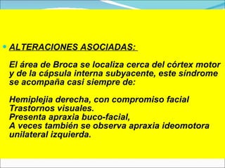 ALTERACIONES ASOCIADAS:  E l área de Broca se localiza cerca del córtex motor y de la cápsula interna subyacente, este síndrome se acompaña casi siempre de : Hemiplejia  derech a, con compromiso facial Trastornos visuales . Presenta apraxia buco-facial,  A  veces también se observa apraxia ideomotora unilateral izquierda . 