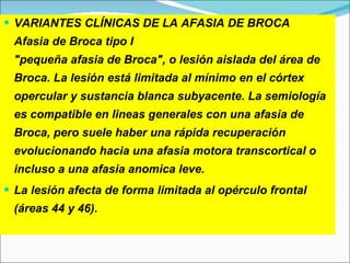 VARIANTES CLÍNICAS DE LA AFASIA DE BROCA  Afasia de Broca tipo I "pequeña afasia de Broca", o lesión aislada del área de Broca. La lesión está limitada al mínimo en el córtex opercular y sustancia blanca subyacente. La semiología es compatible en lineas generales con una afasia de Broca, pero suele haber una rápida recuperación evolucionando hacia una afasia motora transcortical o incluso a una afasia anomica leve.  La lesión afecta de forma limitada al opérculo frontal (áreas 44 y 46). 
