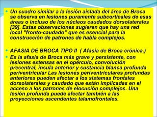 Un cuadro similar a la lesión aislada del área de Broca se observa en lesiones puramente subcorticales de esas áreas o incluso de los núcleos caudados dorsolaterales [39]. Estas observaciones sugieren que hay una red local "fronto-caudado" que es esencial para la construcción de patrones de habla complejos. AFASIA DE BROCA TIPO II  ( Afasia de Broca crónica.)  Es la afasia de Broca más grave y persistente, con lesiones extensas en el opérculo, convolución precentral, insula anterior y sustancia blanca profunda periventricular Las lesiones periventriculares profundas anteriores pueden afectar a los sistemas frontales dorsolaterales y caudado que están implicadas en el acceso a los patrones de elocución complejos. Una lesión profunda puede afectar también a las proyecciones ascendentes talamofrontales. 