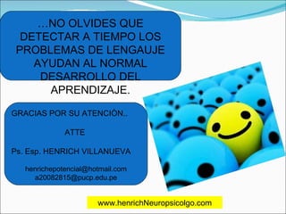 … NO OLVIDES QUE DETECTAR A TIEMPO LOS PROBLEMAS DE LENGAUJE AYUDAN AL NORMAL DESARROLLO DEL APRENDIZAJE. GRACIAS POR SU ATENCIÒN.. ATTE  Ps. Esp. HENRICH VILLANUEVA [email_address] [email_address] www.henrichNeuropsicolgo.com 