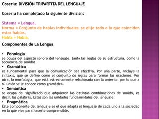 Coseriu: DIVISIÓN TRIPARTITA DEL LENGUAJE
Coseriu ha completado la siguiente división:
Sistema = Lengua.
Norma = Conjunto de hablas individuales, se elije todo e lo que coinciden
estas hablas.
Habla = Habla.
Componentes de La Lengua
• Fonología
se ocupa del aspecto sonoro del lenguaje, tanto las reglas de su estructura, como la
secuencia de sonidos.
• Gramática
es fundamental para que la comunicación sea efectiva. Por una parte, incluye la
sintaxis, que se define como el conjunto de reglas para formar las oraciones. Por
otra, la morfología, que está estrechamente relacionada con la anterior, por lo que a
su unión se le conoce como gramática.
• Semántica
se ocupa del significado que adquieren las distintas combinaciones de sonido, es
decir, las palabras. Estas son las unidades fundamentales del lenguaje.
• Pragmática
Éste componente del lenguaje es el que adapta el lenguaje de cada uno a la sociedad
en la que vive para hacerlo comprensible.
 