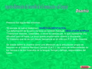 Presenta los siguientes síntomas:

*El escape de saliva (sialorrea). BABEO-ALIMENTACIÓN.
*La deformación de la cara y la boca es también habitual. DEGLUCIÓN ATÍPICA
*Trastornos motores, corporales; a veces la cabeza cae, lo que representa una
dificultad para el habla. La boca queda ampliamente abierta o bloqueada.
*El trastorno que se da con mayor frecuencia en el niño con P.C. es la Disartria.

Se puede definir la disartria como una alteración de la articulación propia de
lesiones en el Sistema Nervioso Central (S.N.C.), así como de enfermedades de
los nervios o de los músculos de la lengua, faringe y laringe, responsables del
habla.
 