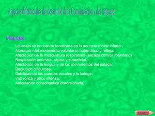 La lesión se encuentra localizada en la neurona motriz inferior.
Alteración del movimiento voluntario, automático y reflejo.
Afectación de la musculatura respiratoria (escaso control voluntario)
Respiración anómala, rápida y superficial.
Afectación de la lengua y de los movimientos del paladar.
Deglución dificultosa.
Debilidad de las cuerdas vocales y la laringe.
Voz ronca y poco intensa.
Articulación consonántica distorsionada.
 