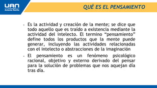 QUÉ ES EL PENSAMIENTO
• Es la actividad y creación de la mente; se dice que
todo aquello que es traído a existencia mediante la
actividad del intelecto. El termino “pensamiento”
define todos los productos que la mente puede
generar, incluyendo las actividades relacionadas
con el intelecto o abstracciones de la imaginación
• El pensamiento es un fenómeno psicológico
racional, objetivo y externo derivado del pensar
para la solución de problemas que nos aquejan día
tras día.
 