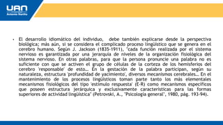 • El desarrollo idiomático del individuo, debe también explicarse desde la perspectiva
biológica; más aún, si se considera el complicado proceso lingüístico que se genera en el
cerebro humano. Según J. Jackson (1835-1911), "cada función realizada por el sistema
nervioso es garantizada por una jerarquía de niveles de la organización fisiológica del
sistema nervioso. En otras palabras, para que la persona pronuncie una palabra no es
suficiente con que se activen el grupo de células de la corteza de los hemisferios del
cerebro 'responsable' de esto… En la gestación de la palabra participan, según su
naturaleza, estructura 'profundidad de yacimiento', diversos mecanismos cerebrales… En el
mantenimiento de los procesos lingüísticos toman parte tanto los más elementales
mecanismos fisiológicos del tipo 'estímulo respuesta' (E-R) como mecanismos específicos
que poseen estructura jerárquica y exclusivamente características para las formas
superiores de actividad lingüística" (Petrovski, A., "Psicología general", 1980, pág. 193-94).
 