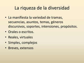 La riqueza de la diversidad
• La manifiesta la variedad de tramas,
secuencias, asuntos, temas, géneros
discursivos, soportes, intensiones, propósitos.
• Orales o escritos.
• Reales, virtuales
• Simples, complejos
• Breves, extensos