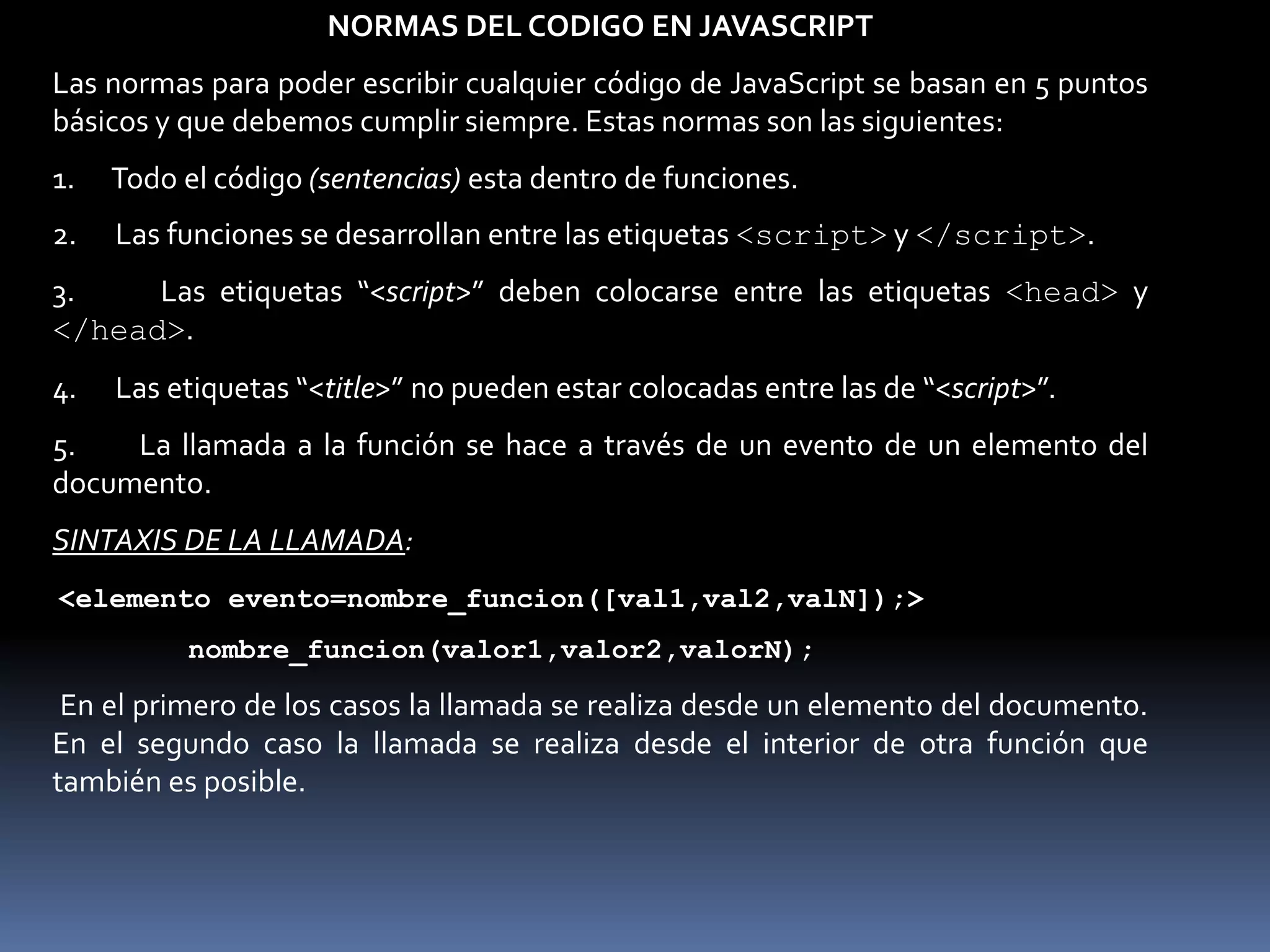 NORMAS DEL CODIGO EN JAVASCRIPT
Las normas para poder escribir cualquier código de JavaScript se basan en 5 puntos
básicos y que debemos cumplir siempre. Estas normas son las siguientes:
1.   Todo el código (sentencias) esta dentro de funciones.
2.   Las funciones se desarrollan entre las etiquetas <script> y </script>.
3.    Las etiquetas “<script>” deben colocarse entre las etiquetas <head> y
</head>.
4.   Las etiquetas “<title>” no pueden estar colocadas entre las de “<script>”.
5.   La llamada a la función se hace a través de un evento de un elemento del
documento.
SINTAXIS DE LA LLAMADA:
<elemento evento=nombre_funcion([val1,val2,valN]);>
          nombre_funcion(valor1,valor2,valorN);

 En el primero de los casos la llamada se realiza desde un elemento del documento.
En el segundo caso la llamada se realiza desde el interior de otra función que
también es posible.
 