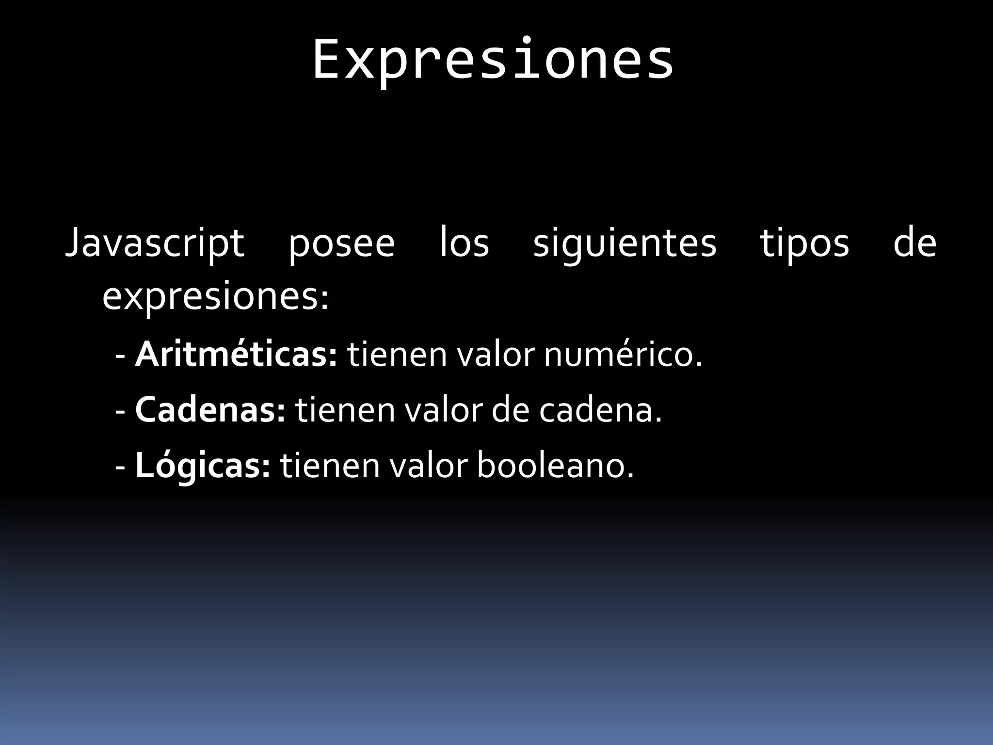 Expresiones

Javascript posee los siguientes tipos de
  expresiones:
  - Aritméticas: tienen valor numérico.
  - Cadenas: tienen valor de cadena.
  - Lógicas: tienen valor booleano.
 