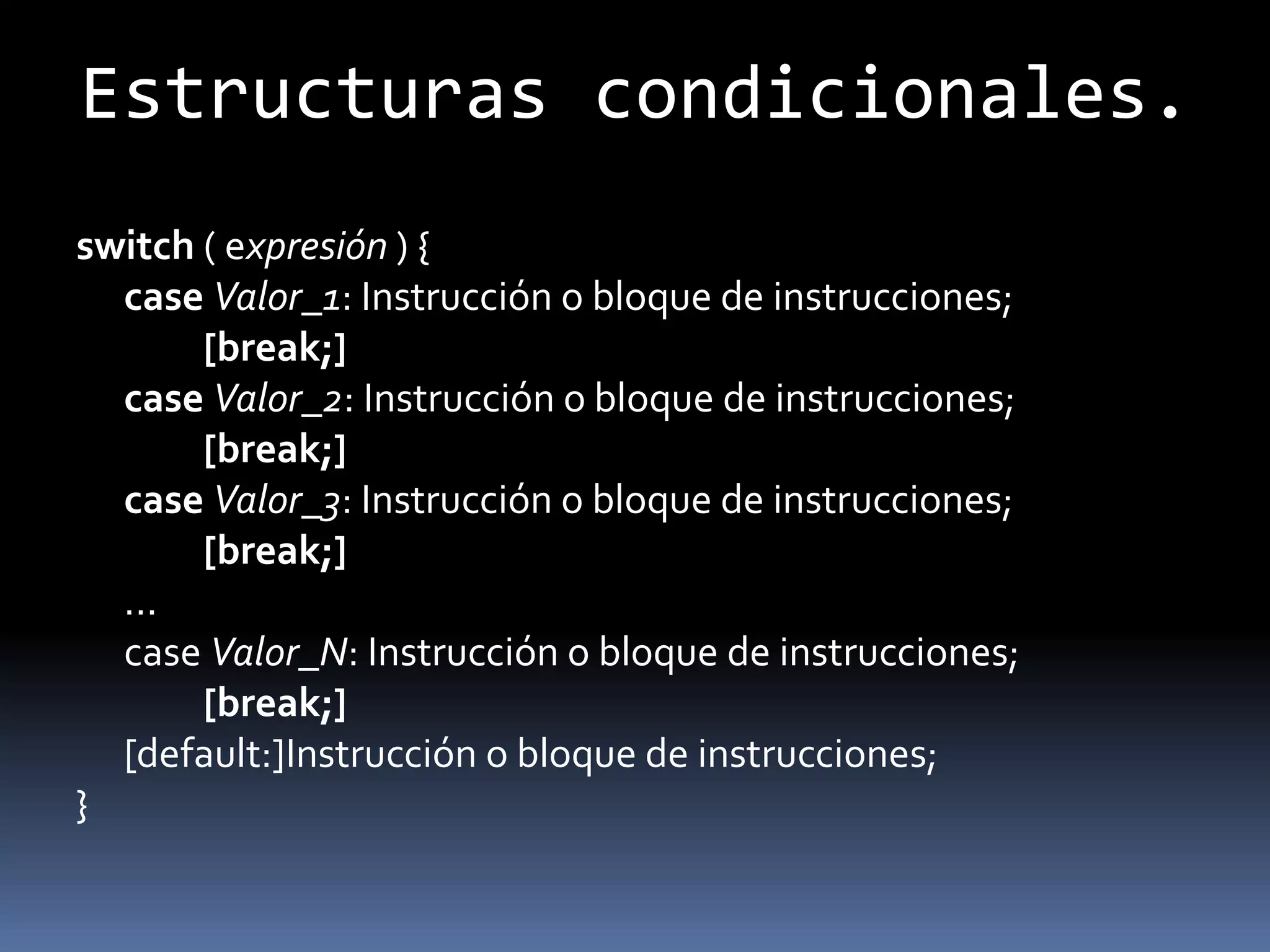 Estructuras condicionales.
switch ( expresión ) {
  case Valor_1: Instrucción o bloque de instrucciones;
       [break;]
  case Valor_2: Instrucción o bloque de instrucciones;
       [break;]
  case Valor_3: Instrucción o bloque de instrucciones;
       [break;]
  ...
  case Valor_N: Instrucción o bloque de instrucciones;
       [break;]
  [default:]Instrucción o bloque de instrucciones;
}
 