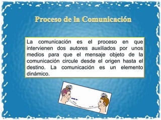 La comunicación es el proceso en que
intervienen dos autores auxiliados por unos
medios para que el mensaje objeto de la
comunicación circule desde el origen hasta el
destino. La comunicación es un elemento
dinámico.
 