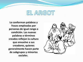 Lo conforman palabras y
frases empleadas por
personas de igual rango o
condición. Las nuevas
palabras o términos
creados reflejan la cultura
que envuelve a sus
creadores, quienes
generalmente hacen parte
de subgrupos y minorías
sociales.
 