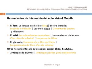 ¿QUÉ PODEMOS HACER?   ESPACIOS Y HERRAMIENTAS DE COMUNICACIÓN, PUBLICACIÓN E INTERACCIÓN  Herramientas de interacción del aula virtual Moodle El foro : La lengua en directo ( blog )| El foro literario:  Leyendo a Bécquer  | Leyendo  Nada  |  Comentando  jarchas  y villancicos   El wiki :  Las subordinadas sustantivas  | Los cuadernos de lectura:  Cien años de soledad   | Los   pazos  de Ulloa El glosario :  Comentando a Blas de Otero  |  Los personajes de Cien años de soledad Otras herramientas de publicación: Scribd, Slide, Youtube... Antología de alumnos |  Antología poética para adolescentes   