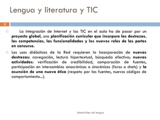 Lengua y literatura y TIC La integración de Internet y las TIC en el aula ha de pasar por un  proyecto global , una  planificación curricular que incorpore las destrezas, las competencias, las funcionalidades y los nuevos roles de las partes en concurso.   Los usos didácticos de la Red requieren la incorporación de  nuevas destrezas:  navegación, lectura hipertextual, búsqueda efectiva;  nuevas actividades : verificación de credibilidad, comparación de fuentes, participación en intercambios anacrónicos o sincrónicos (foros o chats) y  la asunción de una nueva ética  (respeto por las fuentes, nuevos códigos de comportamiento...).  