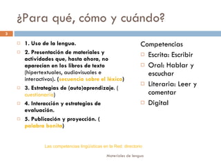 ¿Para qué, cómo y cuándo? 1. Uso de la lengua.  2. Presentación de materiales y actividades que, hasta ahora, no aparecían en los libros de texto  (hipertextuales,   audiovisuales e interactivos) . ( secuencia sobre el léxico ) 3. Estrategias de (auto)aprendizaje . ( cuestionario ) 4.   Interacción y estrategias de evaluación.   5. Publicación y proyección. ( palabra bonita ) Competencias Escrita: Escribir Oral: Hablar y escuchar Literaria: Leer y comentar  Digital Las competencias lingüísticas en la Red: directorio 