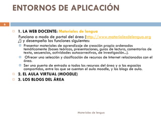 ENTORNOS DE APLICACIÓN 1. LA WEB DOCENTE:  Materiales de lengua Funciona a modo de portal del área ( http:// www.materialesdelengua.org / ) y desempeña las funciones siguientes: Presentar materiales de aprendizaje de creación propia ordenados temáticamente (bases teóricas, presentaciones, guías de lectura, comentarios de texto, secuencias, actividades autocorrectivas, de investigación...). Ofrecer una selección y clasificación de recursos de Internet relacionados con el área.  Ser una puerta de entrada a todos los recursos del área y a los espacios compartidos, entre los que se cuentan el aula moodle, y los blogs de aula. 2. EL AULA VIRTUAL (MOODLE) 3. LOS BLOGS DEL ÁREA 