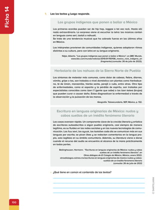 100
Ficha
14
1.	 Lee los textos y luego responde.
•	 ¿Qué tiene en común el contenido de los textos?




Los grupos indígenas que ponen a bailar a México
Los primeros acordes pueden ser de hip hop, reggae o tal vez rock. Hasta allí
nada extraordinario. La sorpresa viene al escuchar la letra: los músicos cantan
en lenguas como seri, tzotzil o náhuatl.
Se trata de una tendencia musical que ha cobrado fuerza en los últimos años
en México.
Los intérpretes provienen de comunidades indígenas, quienes adoptaron ritmos
distintos a su cultura, pero con letra en su lengua originaria.
Nájar, Alberto. “Los grupos indígenas que ponen a bailar a México”, en BBC Mundo,
www.bbc.com/mundo/noticias/2015/01/150108_mexico_rock_indigena_an
(fragmento) (consulta: 26 de julio de 2022).
Herbolaria de los nahuas de la Sierra Norte de Puebla
Los síntomas de malestar más comunes, como dolor de cabeza, fiebre, diarrea,
vómito, gripe o tos, son tratados a nivel doméstico con plantas como hierbabue-
na, té de limón, manzanilla, hierba santa, perejil o ruda, entre otras. Otro tipo
de enfermedades, como el espanto y la pérdida de espíritu, son tratadas por
especialistas conocidos como tzan t’i (gente que sabe) o los tzan kalwa (brujos)
que pueden curar o causar daño. Estos diagnostican la enfermedad a través de
la observación y la pulsación de las manos.
Geografía. Telesecundaria, SEP, México, p. 132.
Escritura en lenguas originarias de México: nudos y
cabos sueltos de un inédito fenómeno literario
Las cosas avanzan rápido. Un componente clave de la crecida literaria y artística
de escritores autoadscritos a algún pueblo originario, casi siempre de manera
legítima, es su fluidez en las redes sociales y en las nuevas tecnologías de comu-
nicación. Los ñuu savi, los ayuuk, los tsotsiles cada día se comunican más en sus
lenguas por escrito; se pican likes y se redactan comentarios en la lengua pro-
pia, solo legibles en su ámbito comunitario. Además, su literatura viene a darse
cuando el recurso del audio se encuentra al alcance de la mano prácticamente
en todas partes.
Bellinghausen, Hermann. “Escrituras en lenguas originarias de México: nudos y cabos
sueltos de un inédito fenómeno literario”, en
Otros diálogos de El Colegio de México, México, enero 2022.
otrosdialogos.colmex.mx/escrituras-en-lenguas-originarias-de-mexico-nudos-y-cabos-
sueltos-de-un-inedito-fenomeno-literario
(consulta: 26 de julio de 2022
 