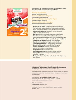 Este cuaderno fue elaborado en Editorial Santillana por el equipo
de la Dirección de Contenidos de Negocio Público.
Dirección de contenidos:
Antonio Moreno Paniagua
Gerencia de Educación Obligatoria:
Gabriel Hernández Valverde
Gerencia de Diseño Editorial y Arte Digital:
Humberto Ayala Santiago
Gerencia de Desarrollo Pedagógico:
María Guadalupe Sevilla Cárdenas
•	 Autoría de las fichas: Luis Rodrigo Arredondo Vargas,
Tannia Ángela Aguilar Balderas, Rosa María Quesada
Mejía, María Esther Pérez Feria y Beatriz Tomasini Chiñas
•	 Coordinación editorial: Alejandra Ramos Mastache
y Ma. del Pilar Vergara Ríos
•	 Edición: Natasha Olivos García, Mónica Lobatón Díaz,
Alma Érika González Rayo, Diana Gasca González,
Julián Alberto Rodríguez Rocha y Cintya Vázquez Sánchez
•	 Coordinación de corrección de estilo: Enrique Paz Ochoa
•	 Corrección de estilo: Raúl Israel Lara Gutiérrez
•	 Coordinación de diseño: Haydée Jaramillo Barona
•	 Líder de diagramación: Cristian Cedillo Rodríguez
•	 Diseño de interiores: Cristian Cedillo Rodríguez
•	 Diseño de portada: Cristian Cedillo Rodríguez
e Irving Martín Sánchez Hernández
•	 Diagramación: Alicia Prado Juárez
•	 Líder de iconografía: Marissa Eva Arroyo Bautista
•	 Iconografía: Consorcio Empresarial Workpatch
Solutend S. A. de C. V.
•	 Fotografía: Archivo Santillana, Shutterstock, Gettyimages,
Procesofoto
La presentación y disposición en conjunto y de cada página de
#Ponteenforma. Lengua Materna. Español 2. Repaso de Lengua Materna.
Español de primero de secundaria son propiedad del editor.
Queda estrictamente prohibida la reproducción parcial o total de esta obra por
cualquier sistema o método electrónico incluso el fotocopiado, sin autorización
escrita del editor.
D. R. © 2022 por EDITORIAL SANTILLANA, S. A. de C. V.
Avenida Río Mixcoac 274, piso 4, colonia Acacias, C. P. 03240,
alcaldía de Benito Juárez, Ciudad de México.
ISBN: 978-607-01-4912-2
Primera edición: agosto de 2022
Miembro de la Cámara Nacional de la Industria Editorial Mexicana.
Reg. Núm. 802
Repaso de Lengua
Materna. Español de
primero de secundaria
Lengua Materna
Español
2.
°
2022-2023
Diagnóstico Socioemocional
La buena convivencia en la escuela
Contenidos curriculares
indispensables
 