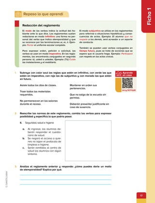 17
Ficha
1
1.	 Subraya con color azul las reglas que estén en infinitivo, con verde las que
están en imperativo, con rojo las de subjuntivo y con morado las que están
en futuro.
II.	 Seguridad, salud e higiene
a.	 Al ingresar, los alumnos de­
berán responder el cuestio­
nario de salud.
b.	 Se negará el acceso a quie­
nes no sigan el protocolo de
limpieza e higiene.
c.	 Serán remitidos al centro de
salud los alumnos con algún
síntoma.
3.	 Analiza el reglamento anterior y responde: ¿cómo puedes darle un matiz
de atemporalidad? Explica por qué.
2.	 Reescribe las normas de este reglamento, cambia los verbos para expresar
posibilidad y especifica lo que podría pasar.
Asiste todos los días de clases.
Traer todos los materiales
requeridos.	
No permanezcan en los salones
durante el receso.
Mantener en orden sus
pertenencias.
Que no salga de la escuela sin
permiso.
Deberán presentar justificante en
caso de ausencia.
El modo de los verbos indica la actitud del ha-
blante ante lo que dice. Los reglamentos suelen
redactarse en modo infinitivo: una forma no per-
sonal del verbo que indica atemporalidad y que
se reconoce por las terminaciones ar, er, ir. Ejem-
plo: Portar el uniforme escolar completo.
Para expresar orden, petición o solicitud, los
verbos se usan en modo imperativo. En los regla-
mentos, los encontrarás conjugados en segunda
persona: tú, usted o ustedes. Ejemplo: (Tú) Cuida
las instalaciones y el mobiliario.
El modo subjuntivo se utiliza en los reglamentos
para referirse a situaciones hipotéticas y conse-
cuencias de actos. Ejemplo: El alumno que no
respete a los demás, será acreedor a un reporte
de conducta.
También se pueden usar verbos conjugados en
tiempo futuro, pues se trata de acciones que se
espera que el usuario haga. Ejemplo: Participará
con respeto en los actos cívicos.
Redacción del reglamento
Aprende
en casa
bit.ly/3OTHjdK
 