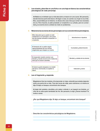 22
Ficha
2
2.	 Lee el texto y describe en una ficha o en una hoja en blanco las características
psicológicas de cada personaje.
3.	 Relacionalasaccionesdelospersonajesconsuscaracterísticaspsicológicas.
4.	 Lee el fragmento y responde.
•	 ¿Por qué Magdalena dijo: Si dejo un bosque, encontraré otro bosque?
•	 Describe las características psicológicas de Magdalena.
Mina descubre que su padre no está
trabajando en el extranjero, sino preso.
Así que decide enfrentar la situación e ir
a buscarlo.
El halcón quedó atrapado en el mástil
del barco. Conmovido, el capitán lo
liberó.
El fantasma de su padre seguía
apareciéndosele por las noches,
exigiéndole que vengara su muerte.
Autoritarismo e injusticia
Curiosidad y determinación
Bondad y cuidado de los demás
Indecisión y temor
El emperador mandó construir una
bóveda y mandó encerrar ahí a todas las
aves que no fueran coloridas.
Alí Babá es un leñador que un día descubre un tesoro en una cueva. Sin pensarlo,
decide llevarse parte del tesoro. Al llegar a casa, le cuenta a su mujer lo ocurrido.
Ella, sorprendida por la historia, no desea otra cosa más que contar las monedas
de oro. Para hacerlo, le pide prestado un recipiente a su cuñada, pero la curiosi-
dad y la avaricia de la cuñada los mete en problemas.
Magdalena hizo las maletas. Al emprender el viaje, entendió que estaba dejando
atrás una parte de su vida. Tras dos horas de viaje, para calmarse a sí misma se
dijo: Si dejo un bosque, encontraré otro bosque.
Al bajar del autobús, aturdida y sin saber a dónde ir, se tropezó con Andrés, un
niño de la calle quien temblaba de frío. Sin pensarlo, le dijo: ¿Tienes hambre? Te
invito a cenar.
 