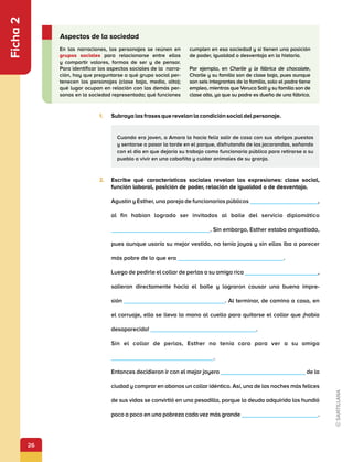 26
Ficha
2
1.	 Subrayalasfrasesquerevelanlacondiciónsocialdelpersonaje.
En las narraciones, los personajes se reúnen en
grupos sociales para relacionarse entre ellos
y compartir valores, formas de ser y de pensar.
Para identificar los aspectos sociales de la narra-
ción, hay que preguntarse a qué grupo social per-
tenecen los personajes (clase baja, media, alta);
qué lugar ocupan en relación con las demás per-
sonas en la sociedad representada; qué funciones
cumplen en esa sociedad y si tienen una posición
de poder, igualdad o desventaja en la historia.
Por ejemplo, en Charlie y la fábrica de chocolate,
Charlie y su familia son de clase baja, pues aunque
son seis integrantes de la familia, solo el padre tiene
empleo, mientras que Veruca Salt y su familia son de
clase alta, ya que su padre es dueño de una fábrica.
Aspectos de la sociedad
2.	 Escribe qué características sociales revelan las expresiones: clase social,
función laboral, posición de poder, relación de igualdad o de desventaja.
Agustín y Esther, una pareja de funcionarios públicos ,
al fin habían logrado ser invitados al baile del servicio diplomático
. Sin embargo, Esther estaba angustiada,
pues aunque usaría su mejor vestido, no tenía joyas y sin ellas iba a parecer
más pobre de lo que era .
Luego de pedirle el collar de perlas a su amiga rica ,
salieron directamente hacia el baile y lograron causar una buena impre-
sión                  . Al terminar, de camino a casa, en
el carruaje, ella se lleva la mano al cuello para quitarse el collar que ¡había
desaparecido! .
Sin el collar de perlas, Esther no tenía cara para ver a su amiga
.
Entonces decidieron ir con el mejor joyero de la
ciudad y comprar en abonos un collar idéntico. Así, una de las noches más felices
de sus vidas se convirtió en una pesadilla, porque la deuda adquirida los hundió
poco a poco en una pobreza cada vez más grande .
Cuando era joven, a Amara la hacía feliz salir de casa con sus abrigos puestos
y sentarse a pasar la tarde en el parque, disfrutando de las jacarandas, soñando
con el día en que dejaría su trabajo como funcionaria pública para retirarse a su
pueblo a vivir en una cabañita y cuidar animales de su granja.
 