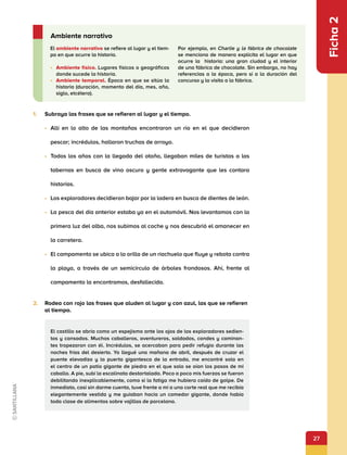 27
Ficha
2
1.	 Subraya las frases que se refieren al lugar y el tiempo.
•	 Allí en lo alto de las montañas encontraron un río en el que decidieron
pescar; incrédulos, hallaron truchas de arroyo.
•	 Todos los años con la llegada del otoño, llegaban miles de turistas a las
tabernas en busca de vino oscuro y gente extravagante que les contara
historias.
•	 Los exploradores decidieron bajar por la ladera en busca de dientes de león.
•	 La pesca del día anterior estaba ya en el automóvil. Nos levantamos con la
primera luz del alba, nos subimos al coche y nos descubrió el amanecer en
la carretera.
•	 El campamento se ubica a la orilla de un riachuelo que fluye y rebota contra
la playa, a través de un semicírculo de árboles frondosos. Ahí, frente al
campamento la encontramos, desfallecida.
2.	 Rodea con rojo las frases que aluden al lugar y con azul, las que se refieren
al tiempo.
El ambiente narrativo se refiere al lugar y el tiem-
po en que ocurre la historia.
•	 Ambiente físico. Lugares físicos o geográficos
donde sucede la historia.
•	 Ambiente temporal. Época en que se sitúa la
historia (duración, momento del día, mes, año,
siglo, etcétera).
Por ejemplo, en Charlie y la fábrica de chocolate
se menciona de manera explícita el lugar en que
ocurre la historia: una gran ciudad y el interior
de una fábrica de chocolate. Sin embargo, no hay
referencias a la época, pero sí a la duración del
concurso y la visita a la fábrica.
Ambiente narrativo
El castillo se abría como un espejismo ante los ojos de los exploradores sedien-
tos y cansados. Muchos caballeros, aventureros, soldados, condes y caminan-
tes tropezaron con él. Incrédulos, se acercaban para pedir refugio durante las
noches frías del desierto. Yo llegué una mañana de abril, después de cruzar el
puente elevadizo y la puerta gigantesca de la entrada, me encontré sola en
el centro de un patio gigante de piedra en el que solo se oían los pasos de mi
caballo. A pie, subí la escalinata destartalada. Poco a poco mis fuerzas se fueron
debilitando inexplicablemente, como si la fatiga me hubiera caído de golpe. De
inmediato, casi sin darme cuenta, tuve frente a mí a una corte real que me recibía
elegantemente vestida y me guiaban hacia un comedor gigante, donde había
toda clase de alimentos sobre vajillas de porcelana.
 
