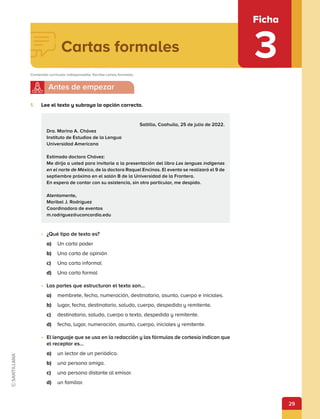 29
Ficha
3
1.	 Lee el texto y subraya la opción correcta.
•	 ¿Qué tipo de texto es?
a)	 Un carta poder
b)	 Una carta de opinión
c)	 Una carta informal
d)	 Una carta formal
•	 Las partes que estructuran el texto son…
a)	 membrete, fecha, numeración, destinatario, asunto, cuerpo e iniciales.
b)	 lugar, fecha, destinatario, saludo, cuerpo, despedida y remitente.
c)	 destinatario, saludo, cuerpo o texto, despedida y remitente.
d)	 fecha, lugar, numeración, asunto, cuerpo, iniciales y remitente.
•	 El lenguaje que se usa en la redacción y las fórmulas de cortesía indican que
el receptor es…
a)	 un lector de un periódico.
b)	 una persona amiga.
c)	 una persona distante al emisor.
d)	 un familiar.
Cartas formales
Contenido curricular indispensable: Escribe cartas formales.
Saltillo, Coahuila, 25 de julio de 2022.
Dra. Marina A. Chávez
Instituto de Estudios de la Lengua
Universidad Americana
Estimada doctora Chávez:
Me dirijo a usted para invitarle a la presentación del libro Las lenguas indígenas
en el norte de México, de la doctora Raquel Encinos. El evento se realizará el 9 de
septiembre próximo en el salón B de la Universidad de la Frontera.
En espera de contar con su asistencia, sin otro particular, me despido.
Atentamente,
Maribel J. Rodríguez
Coordinadora de eventos
m.rodriguez@uconcordia.edu
 