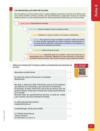31
Ficha
3
1.	 Utiliza los números del 1 al 6 para ordenar correctamente los elementos de
la carta.
Apreciable contador Iturbe: (  )
En espera de recibir la información, me despido.
Atentamente,
(  )
Me dirijo a usted para pedir información acerca de las lámparas
que fabrican en La Concordia y que anuncian en la televisión.
He buscado, sin éxito, información acerca de las mismas, pues me
gustaría adquirir varias para la tienda que montaré próximamente
en mi ciudad.
Necesito saber las especificaciones técnicas, el costo por unidad
y por volumen, así como el tiempo de entrega.
(  )
Lic. María Gerarda Pérez Dávila
madavila@hmail.com
(  )
Ciudad Obregón, 20 de julio de 2022 (  )
C. P. Pánfilo Iturbe Ramos
Jefe de Compras
La Concordia, S. A. de C. V.
(  )
En la actualidad, es común escribir cartas, en papel y digitales, tanto para la solución de conflictos como
para solicitar trámites, servicios, permisos, dar recomendaciones y sugerencias. Aunque el contenido
puede ser diverso, la carta siempre presenta los mismos elementos estructurales y en el mismo orden:
Los elementos y el orden de la carta
Lugar y fecha. Contextualiza el mensaje.
Destinatario. Indica el receptor (a quién se dirige la carta).
Saludo. Establece la relación cordial con el receptor o destinatario.
Cuerpo. Es la parte en la que se expresa el asunto a tratar. Se redacta
en varios párrafos organizados de manera coherente: planteamiento, en
el primer párrafo; desarrollo, argumentos y pruebas en los siguientes, y
conclusión de lo expuesto, en el último.
Despedida. Indica el final de la carta.
Firma del remitente. Especifica quién es el emisor o autor de la carta que se
responsabiliza por su contenido. Además de la firma personal, en esta parte,
se pueden incluir otros datos, como nombre completo, cargo y datos de contacto.
Aprende
en casa
bit.ly/3oOP0r7
 
