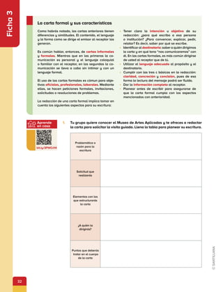32
Aprende
en casa
bit.ly/3PWOJ14
Ficha
3
1.	 Tu grupo quiere conocer el Museo de Artes Aplicadas y te ofreces a redactar
la carta para solicitar la visita guiada. Llena la tabla para planear su escritura.
Problemática o
razón para la
escritura
Solicitud que
realizarás
Elementos con los
que estructurarás
la carta
¿A quién la
dirigirás?
Puntos que deberás
tratar en el cuerpo
de la carta
Como habrás notado, las cartas anteriores tienen
diferencias y similitudes. El contenido, el lenguaje
y la forma como se dirige el emisor al receptor las
generan.
Es común hablar, entonces, de cartas informales
y formales. Mientras que en las primeras la co-
municación es personal y el lenguaje coloquial
o familiar con el receptor, en las segundas la co-
municación se lleva a cabo sin intimar y con un
lenguaje formal.
El uso de las cartas formales es cómun para obje-
tivos oficiales, profesionales, laborales. Mediante
ellas, se hacen peticiones formales, invitaciones,
solicitudes o resoluciones de problemas.
La redacción de una carta formal implica tomar en
cuenta los siguientes aspectos para su escritura:
•	 Tener clara la intención u objetivo de su
redacción: ¿para qué escribo a esa persona
o institución? ¿Para convencer, explicar, pedir,
relatar? Es decir, saber por qué se escribe.
•	 Identificar al destinatario: saber a quién dirigimos
la carta y en qué tono “nos comunicaremos” con
él. En las cartas formales, es más común dirigirse
de usted al receptor que de tú.
•	 Utilizar el lenguaje adecuado al propósito y el
destinatario.
•	 Cumplir con las tres c básicas en la redacción:
claridad, concreción y concisión, pues de esa
forma la lectura del mensaje podrá ser fluida.
•	 Dar la información completa al receptor.
•	 Planear antes de escribir para asegurarse de
que la carta formal cumpla con los aspectos
mencionados con anterioridad.
La carta formal y sus características
 