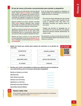 33
Aprende
en casa
bit.ly/3SjcqT5
Ficha
3
1.	 Rodea las frases que usarías para enlazar las oraciones en el párrafo de
una carta.
2.	 Escribe una E junto a las palabras y frases que utilizarías para la entrada de
una carta formal y una D en las que usarías para despedirte.
Recibe un abrazo y un beso,	      
Atentamente,	      
Hola, Rosana querida,	      
Saluda a tus hermanos,	      
Agradezco su atención,	      
Estimado licenciado Godínez:	      
Apreciable doctora Robles:	      
La escritura de una carta formal, como otro tipo de
textos, implica lograr la unidad; es aconsejable,
para hacerlo, usar palabras que enlacen las ora-
ciones de los párrafos que estructuran el cuerpo o
contenido; por ejemplo, se puede unir una causa
con una consecuencia o un evento con un porqué.
Algunas palabras de enlace, también conocidas
como nexos, expresan oposición; pero, aunque,
sin embargo, en cambio, por tanto son de ese tipo.
Otras, como entonces, expresan consecuencia.
También es común el uso de frases para unir ideas.
¿Recuerdas algunas? A fin de que, tanto como,
consideramos que, en consecuencia, desde nues-
tro punto de vista son algunos ejemplos de ellas.
Además de nexos y enlaces, en una carta formal
es muy importante el uso de expresiones de cor-
tesía o fórmulas convencionales para la entrada
y la despedida.
El fin de estas frases y palabras es establecer un
diálogo amable con el destinatario y demostrar el
respeto del emisor o remitente.
•	 Son varias las frases utilizadas para dar entrada
a una carta y siempre están seguidas de dos
puntos (:). Estimado señor:, Muy señor mío:,
Apreciable licenciada: son algunas frases de
uso común.
•	 También hay fórmulas de despedida que se
acompañan con una coma al final (,). Por ejemplo:
Gracias de antemano, Saludos, Atentamente, Un
saludo cordial.
Es importante no abusar de este tipo de frases. Es
más recomendable utilizar frases directas como le
informo, le comunico.
El uso de nexos y fórmulas convencionales para saludar y despedirse
Si te interesa conocer más acerca de las cartas formales, te invitamos
a visitar el siguiente enlace: bit.ly/3biKIoL.
Quiero saber más
en cambio entonces
apreciable señor gracias de antemano
por tanto pero
atentamente saludos cordiales
 