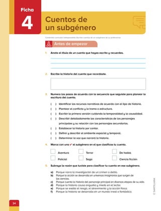 34
Cuentos de
un subgénero
Ficha
4
1.	 Anota el título de un cuento que hayas escrito y recuerdes.
2.	 Escribe la historia del cuento que recordaste.
3.	 Numera los pasos de acuerdo con la secuencia que seguiste para planear la
escritura del cuento.
(   )  Identificar los recursos narrativos de acuerdo con el tipo de historia.
(   )  Plantear el conflicto y la trama o estructura.
(   )  Escribir la primera versión cuidando la temporalidad y la causalidad.
(   ) 
Describir detalladamente las características de los personajes
principales y su relación con los personajes secundarios.
(   )  Establecer la historia por contar.
(   )  Definir y describir el ambiente espacial y temporal.
(   )  Determinar la voz que narrará la historia.
4.	 Marca con una ✔ el subgénero en el que clasificas tu cuento.
 Aventura  Terror   De hadas
 Policial  Saga   Ciencia ficción
5.	 Subraya la razón que tuviste para clasificar tu cuento en ese subgénero.
a)	 Porque narra la investigación de un crimen o delito.
b)	 Porque la acción se desarrolla en universos imaginarios que surgen de
las ciencias.
c)	 Porque cuenta la historia del personaje principal en diversas etapas de su vida.
d)	 Porque la historia causa angustia y miedo en el lector.
e)	 Porque se exalta el riesgo, el atrevimiento y la acción física.
f)	 Porque la historia se desarrolla en un mundo irreal o fantástico.
Contenido curricular indispensable: Escribe cuentos de un subgénero de su preferencia.
 