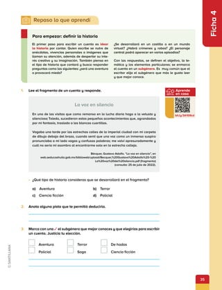 35
Aprende
en casa
bit.ly/3A1G9cd
Ficha
4
1.	 Lee el fragmento de un cuento y responde.
La voz en silencio
En una de las visitas que como remanso en la lucha diaria hago a la vetusta y
silenciosa Toledo, sucedieron estos pequeños acontecimientos que, agrandados
por mi fantasía, traslado a las blancas cuartillas.
Vagaba una tarde por las estrechas calles de la imperial ciudad con mi carpeta
de dibujo debajo del brazo, cuando sentí que una voz como un inmenso suspiro
pronunciaba a mi lado vagas y confusas palabras; me volví apresuradamente y
cuál no sería mi asombro al encontrarme solo en la estrecha calleja.
Bécquer, Gustavo Adolfo. “La voz en silencio”, en
web.seducoahuila.gob.mx/biblioweb/upload/Becquer,%20Gustavo%20Adolfo%20-%20
La%20voz%20del%20silencio.pdf (fragmento)
(consulta: 25 de julio de 2022).
•	 ¿Qué tipo de historia consideras que se desarrollará en el fragmento?
a) Aventura	 b) Terror
c)  Ciencia ficción 	 d) Policial
2.	 Anota alguna pista que te permitió deducirlo.
3.	 Marca con una ✓ el subgénero que mejor conoces y que elegirías para escribir
un cuento. Justicia tu elección.
 Aventura  Terror   De hadas
 Policial  Saga   Ciencia ficción
El primer paso para escribir un cuento es idear
la historia por contar. Quien escribe se nutre de
anécdotas, vivencias personales o imágenes que
llaman su atención, además de despertar su inte-
rés creativo y su imaginación. También piensa en
el tipo de historia que contará y busca responder
preguntas como las siguientes: ¿será una aventura
o provocará miedo?
¿Se desarrollará en un castillo o en un mundo
virtual? ¿Habrá crímenes y robos? ¿El personaje
central podrá aparecer en varios episodios?
Con las respuestas, se definen el objetivo, la te-
mática y los elementos particulares; se enmarca
el cuento en un subgénero. Es muy común que el
escritor elija el subgénero que más le gusta leer
y que mejor conoce.
Para empezar: definir la historia
 