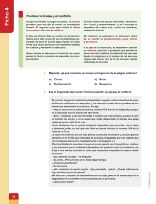 36
Ficha
4
1.	 Reponde. ¿A qué momento pertenece el fragmento de la página anterior?
a) Clímax	 b) Nudo
c) Planteamiento	 d) Desenlace
2.	 Lee el fragmento del cuento “Crónica policial” y subraya el conflicto.
Tan pronto llegué a la redacción del periódico aquella mañana lluviosa de junio,
el director me llamó a su despacho y, sin levantar la vista de las pruebas de im-
prenta que tenía sobre el escritorio, me dijo:
—Hay un muerto en la calle de La Cruz, número 104. Ve con un fotógrafo y prepa-
ra el reportaje para la edición de esta tarde.
—Bien —respondí, y salí de inmediato a cumplir sus instrucciones, porque mi jefe
es hombre de acción y no le gusta que nadie desperdicie el tiempo que paga
religiosamente cada fin de mes.
Como Guillermo fue el primer fotógrafo disponible que encontré, me lo llevé
y tomamos juntos un taxi que nos llevó en pocos minutos al número 104 de la
calle de La Cruz.
La casa era modesta, de una sola planta, construida de madera y con una galería
estrecha en el frente que rebosaba de curiosos, empujados por ese instinto que
nos impulsa a acercarnos morbosamente a la tragedia. […]
Mientras Guillermo buscaba el ángulo más apropiado para fotografiar el cadáver
y las personas que lo rodeaban adoptaban las posturas más convenientes, me
dirigí a una señora entrada en años que observaba impasible la escena desde
la terraza.
—¿Es usted de la casa? —le pregunté.
—Sí, señor... Por lo menos lo fui hace algún tiempo.
—¿Parienta del difunto?
—Su hermana.
—¡Ah, caramba!, lo siento mucho... Soy periodista, ¿sabe?... ¿Puede informarme
algo de interés para la prensa?
Me miró con un atisbo de desconfianza en los ojos, pero se le notaba que no le
disgustaría ver su nombre en las columnas de un periódico.
—¿Qué quiere saber?
Aunque es factible no seguir los pasos, tal cual se
plantean, para escribir el cuento, es aconsejable
hacerlo. El segundo paso sería definir la trama
o estructura, así como el conflicto.
El tipo de historia dota al cuento con particulari-
dades, pero este no pierde sus características ge-
nerales. Es decir, el cuento sigue siendo un relato
breve que busca provocar una impresión estética
en el lector y mantiene su estructura.
Quien escribe la estructura o trama de un cuento
piensa la forma o manera de presentar los acon-
tecimientos.
El autor ordena las partes articuladas, encadena-
das causal y temporalmente, y así construye el
esqueleto del cuento que, cuando es coherente,
sostiene la historia.
Sin importar el subgénero, la estructura típica
de un cuento es planteamiento, nudo, clímax
y desenlace.
A la par de la estructura, es importante precisar
el conflicto, situación o problema que permite el
desarrollo de la historia. La definición de este está
ligada al subgénero y al empleo de los recursos
propios del mismo, con el fin de provocar ciertas
emociones en el lector.
Plantear la trama y el conflicto
 