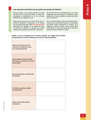 39
Ficha
4
Como ya sabes, no es lo mismo escribir un cuento
de terror que un cuento de hadas. La trama, los
personajes, la ambientación y la voz narrativa
cambian de un subgénero a otro.
Quien escribe quiere que su lector tenga una ex-
periencia específica al adentrarse en la historia
que se cuenta. Para ello, utiliza recursos literarios
específicos. Por ejemplo, en un cuento de terror
se contrasta lo familiar con aquello que resulta
siniestro y los espacios son oscuros u opresivos.
En la ciencia ficción, la ambientación es un mundo
imaginario, pero este debe ser coherente y estar
basado en un hecho científico y su desarrollo tiene
que ser verosímil.
En un cuento de hadas, suelen confrontarse perso-
najes que son claramente buenos con personajes
que tienen malas intenciones. En cambio, en el
subgénero policial muchas veces resulta difícil
saber desde un inicio qué personaje ha tenido la
sangre fría para cometer un crimen.
Los recursos narrativos de acuerdo con el tipo de historia
1.	 Vuelve a leer el fragmento de “Crónica policial” de Virgilio Díaz Grullón
y responde qué recursos utiliza para narrar su historia policiaca.
¿Qué es lo primero que se
cuenta en la historia o cuál
es su planteamiento?
¿Qué sabemos del personaje
principal y su relación con otros
personajes?
¿En qué espacios se desarrolla
la historia?
La historia, ¿avanza rápida
o lentamente?
¿Qué voz narrativa utiliza
la historia?
 