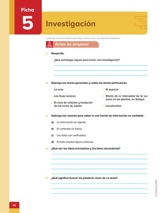 40
Investigación
Ficha
5 Contenido curricular indispensable: Elige un tema y hace una pequeña investigación.
1.	 Responde.
•	 ¿Qué estrategia sigues para hacer una investigación?
2.	 Subraya los temas generales y rodea los temas particulares.
•	 La luna
•	 Las fases lunares
•	 El ciclo de rotación y traslación
de las lunas de Júpiter
•	 El espacio
•	 Efecto de la intensidad de la luz
lunar en las plantas, en Xalapa
•	 Los planetas
3.	 Subraya las razones para saber si una fuente de información es confiable.
a)	 La información es vigente.
b)	 El contenido es ficticio.
c)	 Los datos son verificables
d)	 El texto emplea figuras retóricas.
4.	 ¿Qué son las ideas principales y las ideas secundarias?
5.	 ¿Qué significa buscar las palabras clave de un texto?
 