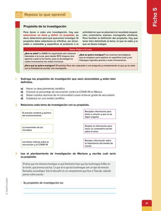 41
Ficha
5
1.	 Subraya los propósitos de investigación que sean alcanzables y estén bien
definidos.
a)	 Hacer un descubrimiento científico
b)	 Conocer el porcentaje de vacunación contra la COVID-19 en México
c)	 Saber cuántos alumnos de mi comunidad cursan el tercer grado de secundaria
d)	 Colaborar en una revista científica
2.	 Relaciona cada tema de investigación con su propósito.
Para llevar a cabo una investigación, hay que
seleccionar un tema y definir un propósito, es
decir, determinar para qué queremos investigar. El
propósito debe redactarse en infinitivo, ser alcan-
zable o realizable y especificar el producto o la
actividad en que se plasmará el resultado (exposi-
ción, comentario, examen, monografía, etcétera).
Para facilitar la definición del propósito, hay que
tener bien delimitado el tema, lo que se sabe y lo
que se desea indagar.
Propósito de la investigación
•	 Su propósito de investigación es:
Tema: Viajes a la Luna
¿Qué se sabe? La NASA ha organizado seis misiones
tripuladas a la Luna, pero desde 1972 ninguna otra
agencia o país lo ha hecho, pues la tecnología ha
vuelto innecesarias las visitas humanas.
¿Qué se quiere averiguar? Los avances tecnológicos
que se emplean para explorar la superficie lunar y los
hallazgos logrados gracias a esas innovaciones.
¿Para qué se quiere averiguar? (Propósito) Para dar respuesta a una pregunta y complementar lo que ya se sabe
con la finalidad de escribir una monografía.
3.	 Lee el planteamiento de investigación de Mariana y escribe cuál sería
su propósito.
El tema que me interesa investigar es qué fenómeno hace que las luciérnagas brillen en
la noche, qué provoca esa luz. Lo que sé es que las luciérnagas son un tipo de insectos
llamados escarabajos. Esto lo descubrí en un campamento que hice a Tlaxcala, adonde
pienso volver pronto.
El proceso cerebral y químico
del enamoramiento
Recopilar información para
darla a conocer y que no se
dejen engañar
La transmisión de los
microbios
Ampliar la información para
hacer un comentario escrito
sobre el amor
Las falsas noticias sobre la
vacunación y la COVID-19
Recabar información sobre
la importancia del lavado de
manos
 