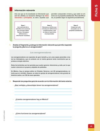 45
Ficha
5
2.	 Responde las preguntas guía de acuerdo con la información del texto anterior.
•	 ¿Qué ventajas y desventajas tienen los aerogeneradores?
•	 	 ¿Cuántos aerogeneradores hay en México?
•	 	 ¿Cómo funcionan los aerogeneradores?
Los aerogeneradores
Los aerogeneradores son aparatos de gran tamaño y con unas aspas parecidas a las
de los helicópteros, que al contacto con el viento generan tanto movimiento que se
produce energía eléctrica.
Estas herramientas son tan grandes que suelen generar vibraciones y ruido, por lo que
suelen colocarse en grupos y alejadas de poblados.
En México, hay un parque eólico en Orizaba, Veracruz, con 20 aerogeneradores, en
tanto que en Juchitán, Oaxaca, se ubica la granja de aerogeneradores más grande de
América Latina, con 132 de esos aparatos.
1.	 Analiza el fragmento y subraya la información relevante que permita responder
la pregunta ¿Qué es un aerogenerador?
Una vez que se ha localizado la información que
será de utilidad, es necesario distinguir las ideas
relevantes o principales, es decir, aquellas que
permiten comprender el tema y que están en sin-
tonía con el propósito establecido. Para identificar-
las, es posible seguir el siguiente procedimiento.
Información relevante
Paso 1
Lee cada párrafo e
identifica las oraciones
que incluyan datos,
hechos, conceptos,
definiciones o
información novedosa.
Paso 2
Reúnelas y verifica que
introduzcan definiciones
o explicaciones y que
sin ellas el texto sería
incomprensible.
Paso 3
Coteja que esté
vinculada con el
propósito establecido.
 
