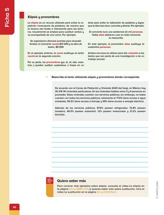 46
Ficha
5
1.	 Reescribe el texto utilizando elipsis y pronombres donde corresponda.
De acuerdo con el Censo de Población y Vivienda 2020 del Inegi, en México hay
35 219 141 viviendas particulares. En las viviendas habitan entre 3 y 4 personas en
promedio. Estas viviendas cuentan con servicios públicos; sin embargo, no todas
cuentan con todos los servicios públicos: solamente el 77.6% tiene acceso a agua
entubada, 95.5% tiene acceso a drenaje y 99% tiene acceso a energía eléctrica.
Además de los servicios públicos, 87.6% poseen refrigerador, 72.8% poseen
lavadora, 46.5% poseen automóvil, 12% poseen motocicleta y 21.2% poseen
bicicleta.
Para conocer más ejemplos sobre elipsis, consulta el video La elipsis en
la página bit.ly/3BBKzHV; si quieres saber más sobre sustitución, mira el
video La sustitución en la página bit.ly/3QhKNaX.
Quiero saber más
La elipsis es un recurso utilizado para evitar la re-
petición innecesaria de palabras, de manera que
la lectura sea fluida e interesante para los lecto-
res. Usualmente se emplea para sustituir verbos y
va acompañada de una coma. Por ejemplo:
Se organizaron diversos eventos para recaudar
fondos: el concierto reunió $12 000 y la obra de
teatro, $9 000
En el ejemplo anterior, la coma sustituye al verbo
reunió en la segunda oración.
Por su parte, los pronombres (yo, tú, él, ella, noso-
tros…) pueden sustituir sustantivos o frases en un
texto para evitar la reiteración de palabras y lograr
que la idea sea clara, concreta y directa. Por ejemplo:
El concierto tuvo una asistencia de mil personas.
Todas ellas debieron usar en todo momento
la mascarilla.
En este ejemplo, el pronombre ellas sustituye al
sustantivo personas.
Ambos recursos se utilizan para dar cohesión a los
textos que son parte de una investigación o de un
trabajo escolar.
Elipsis y pronombres
 